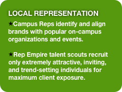 Local Representation 
Campus Reps identify and align brands with popular on-campus organizations and events.

Rep Empire talent scouts recruit only extremely attractive, inviting, and trend-setting individuals for maximum client exposure.
